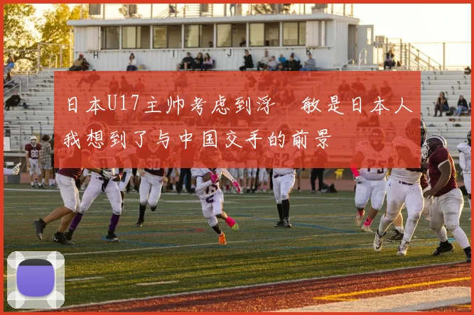 日本U17主帅考虑到浮嶋敏是日本人我想到了与中国交手的前景