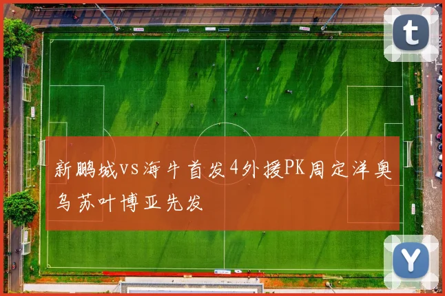 新鹏城vs海牛首发4外援PK周定洋奥乌苏叶博亚先发